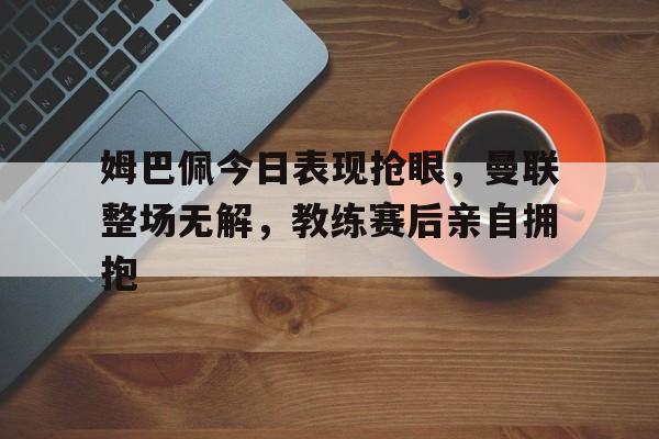 姆巴佩今日表现抢眼，曼联整场无解，教练赛后亲自拥抱